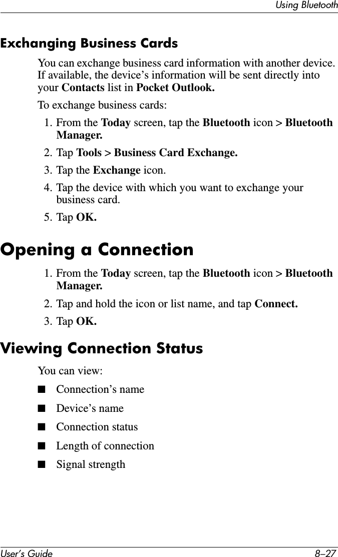 Using BluetoothUser’s Guide 8–27Exchanging Business CardsYou can exchange business card information with another device. If available, the device’s information will be sent directly into your Contacts list in Pocket Outlook.To exchange business cards:1. From the Today screen, tap the Bluetooth icon &gt; Bluetooth Manager.2. Tap Tools  &gt; Business Card Exchange.3. Tap the Exchange icon.4. Tap the device with which you want to exchange your business card.5. Tap OK.Opening a Connection1. From the Today screen, tap the Bluetooth icon &gt; Bluetooth Manager.2. Tap and hold the icon or list name, and tap Connect.3. Tap OK.Viewing Connection StatusYou can view:■Connection’s name■Device’s name■Connection status■Length of connection■Signal strength