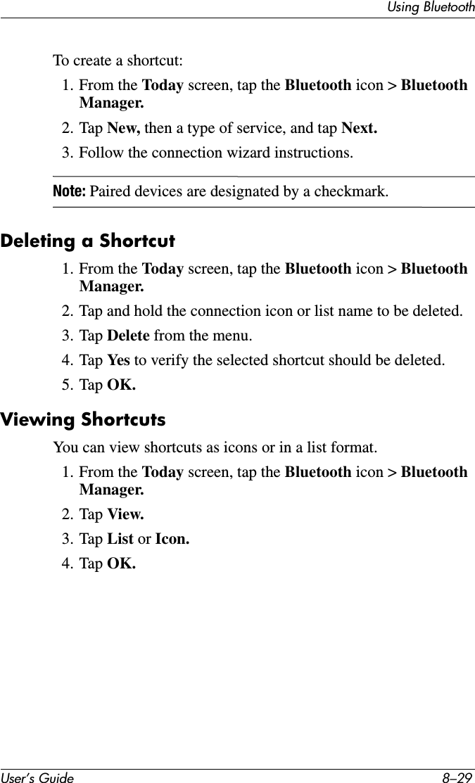 Using BluetoothUser’s Guide 8–29To create a shortcut:1. From the Today screen, tap the Bluetooth icon &gt; Bluetooth Manager.2. Tap New, then a type of service, and tap Next.3. Follow the connection wizard instructions.Note: Paired devices are designated by a checkmark.Deleting a Shortcut1. From the Today screen, tap the Bluetooth icon &gt; Bluetooth Manager.2. Tap and hold the connection icon or list name to be deleted.3. Tap Delete from the menu.4. Tap Yes  to verify the selected shortcut should be deleted.5. Tap OK.Viewing ShortcutsYou can view shortcuts as icons or in a list format.1. From the Today screen, tap the Bluetooth icon &gt; Bluetooth Manager.2. Tap View.3. Tap List or Icon.4. Tap OK.