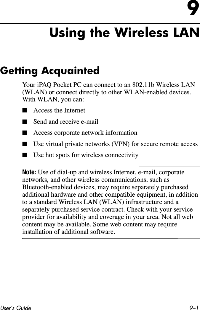 User’s Guide 9–19Using the Wireless LANGetting AcquaintedYour iPAQ Pocket PC can connect to an 802.11b Wireless LAN (WLAN) or connect directly to other WLAN-enabled devices. With WLAN, you can:■Access the Internet■Send and receive e-mail■Access corporate network information■Use virtual private networks (VPN) for secure remote access■Use hot spots for wireless connectivityNote: Use of dial-up and wireless Internet, e-mail, corporate networks, and other wireless communications, such as Bluetooth-enabled devices, may require separately purchased additional hardware and other compatible equipment, in addition to a standard Wireless LAN (WLAN) infrastructure and a separately purchased service contract. Check with your service provider for availability and coverage in your area. Not all web content may be available. Some web content may require installation of additional software.