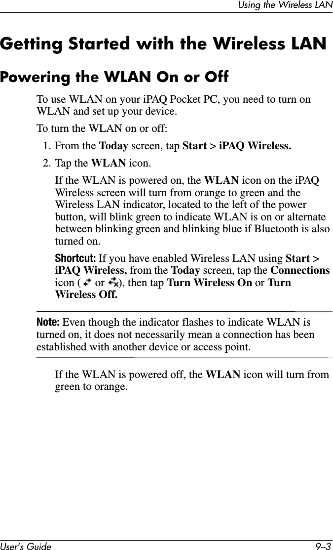 Using the Wireless LANUser’s Guide 9–3Getting Started with the Wireless LANPowering the WLAN On or OffTo use WLAN on your iPAQ Pocket PC, you need to turn on WLAN and set up your device.To turn the WLAN on or off:1. From the Today screen, tap Start &gt; iPAQ Wireless.2. Tap the WLAN icon.If the WLAN is powered on, the WLAN icon on the iPAQ Wireless screen will turn from orange to green and the Wireless LAN indicator, located to the left of the power button, will blink green to indicate WLAN is on or alternate between blinking green and blinking blue if Bluetooth is also turned on.Shortcut: If you have enabled Wireless LAN using Start &gt; iPAQ Wireless, from the Today screen, tap the Connections icon (  or  ), then tap Turn Wireless On or Turn  Wireless Off.Note: Even though the indicator flashes to indicate WLAN is turned on, it does not necessarily mean a connection has been established with another device or access point.If the WLAN is powered off, the WLAN icon will turn from green to orange.