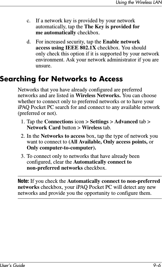 User’s Guide 9–6Using the Wireless LANc. If a network key is provided by your network automatically, tap the The Key is provided for me automatically checkbox.d. For increased security, tap the Enable network access using IEEE 802.1X checkbox. You should only check this option if it is supported by your network environment. Ask your network administrator if you are unsure.Searching for Networks to AccessNetworks that you have already configured are preferred networks and are listed in Wireless Networks. You can choose whether to connect only to preferred networks or to have your iPAQ Pocket PC search for and connect to any available network (preferred or not).1. Tap the Connections icon &gt; Settings &gt; Advanced tab &gt; Network Card button &gt; Wireless tab.2. In the Networks to access box, tap the type of network you want to connect to (All Available, Only access points, or Only computer-to-computer).3. To connect only to networks that have already been configured, clear the Automatically connect to non-preferred networks checkbox.Note: If you check the Automatically connect to non-preferred networks checkbox, your iPAQ Pocket PC will detect any new networks and provide you the opportunity to configure them.