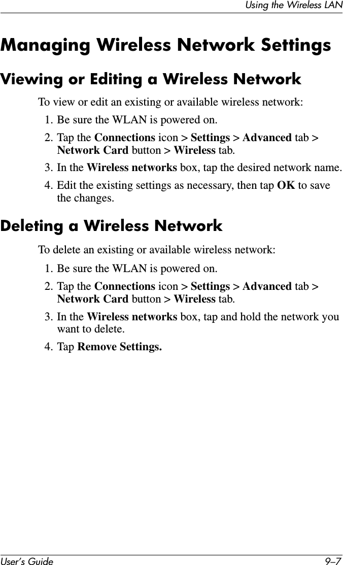 Using the Wireless LANUser’s Guide 9–7Managing Wireless Network SettingsViewing or Editing a Wireless NetworkTo view or edit an existing or available wireless network:1. Be sure the WLAN is powered on.2. Tap the Connections icon &gt; Settings &gt; Advanced tab &gt; Network Card button &gt; Wireless tab.3. In the Wireless networks box, tap the desired network name.4. Edit the existing settings as necessary, then tap OK to save the changes.Deleting a Wireless NetworkTo delete an existing or available wireless network:1. Be sure the WLAN is powered on.2. Tap the Connections icon &gt; Settings &gt; Advanced tab &gt; Network Card button &gt; Wireless tab.3. In the Wireless networks box, tap and hold the network you want to delete.4. Tap Remove Settings.