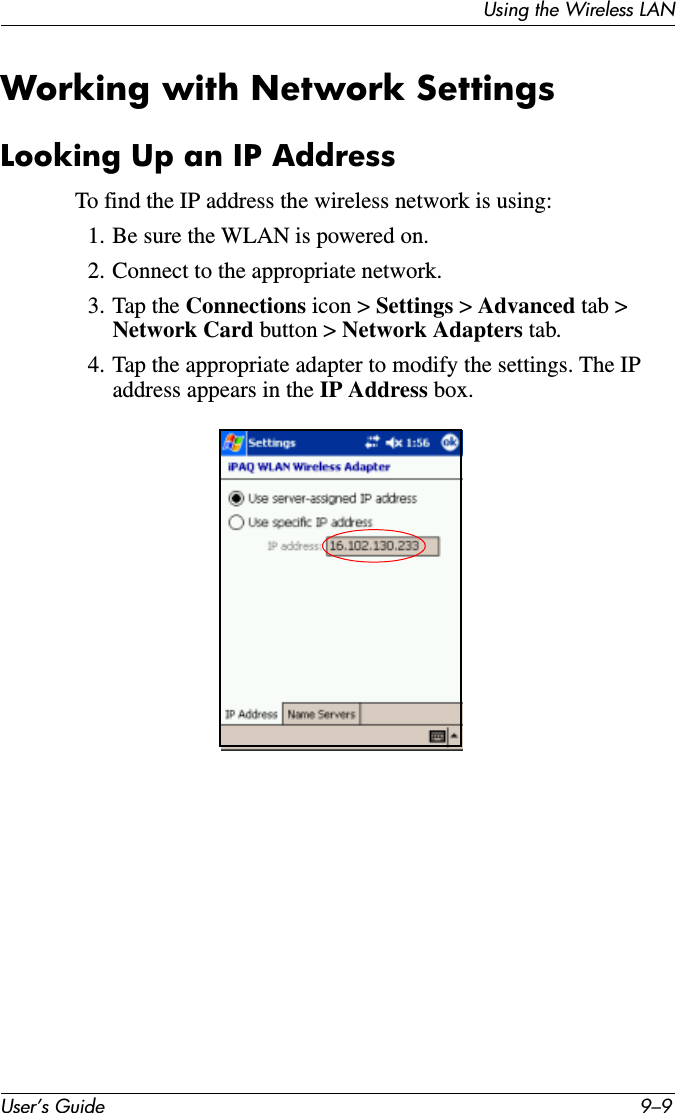Using the Wireless LANUser’s Guide 9–9Working with Network SettingsLooking Up an IP AddressTo find the IP address the wireless network is using:1. Be sure the WLAN is powered on.2. Connect to the appropriate network.3. Tap the Connections icon &gt; Settings &gt; Advanced tab &gt; Network Card button &gt; Network Adapters tab.4. Tap the appropriate adapter to modify the settings. The IP address appears in the IP Address box.