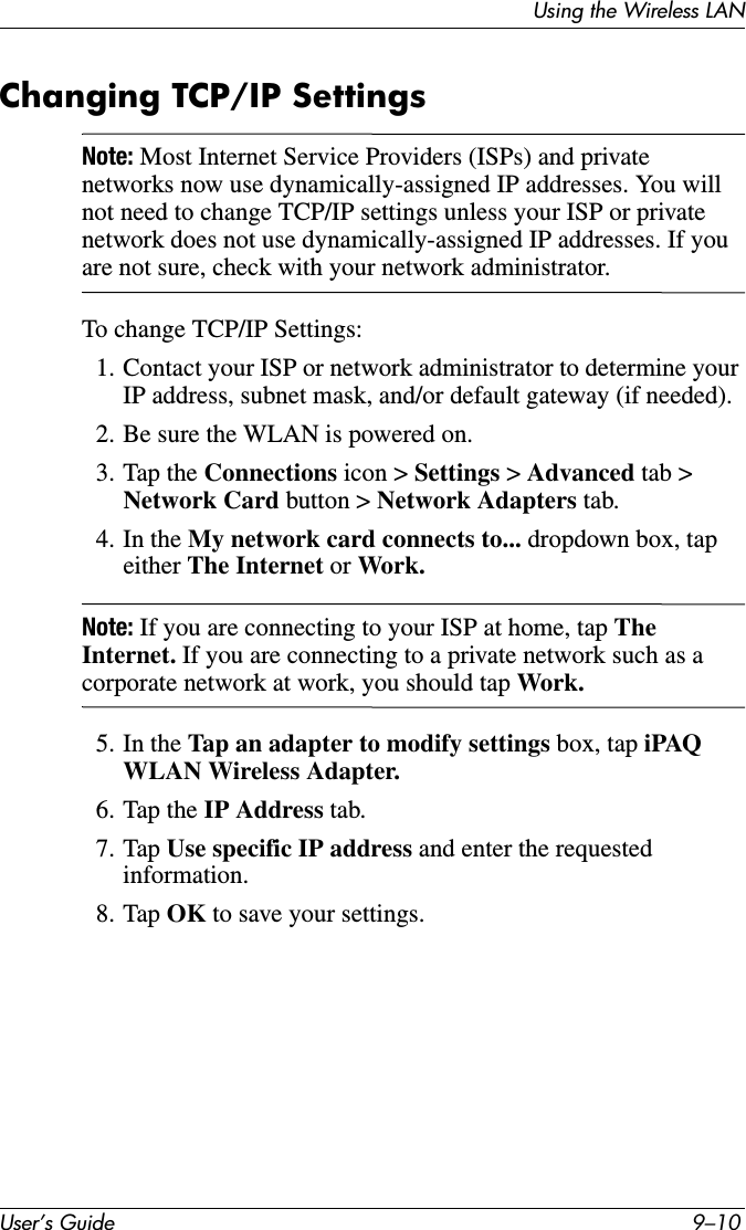 User’s Guide 9–10Using the Wireless LANChanging TCP/IP SettingsNote: Most Internet Service Providers (ISPs) and private networks now use dynamically-assigned IP addresses. You will not need to change TCP/IP settings unless your ISP or private network does not use dynamically-assigned IP addresses. If you are not sure, check with your network administrator.To change TCP/IP Settings:1. Contact your ISP or network administrator to determine your IP address, subnet mask, and/or default gateway (if needed).2. Be sure the WLAN is powered on.3. Tap the Connections icon &gt; Settings &gt; Advanced tab &gt; Network Card button &gt; Network Adapters tab.4. In the My network card connects to... dropdown box, tap either The Internet or Work.Note: If you are connecting to your ISP at home, tap The Internet. If you are connecting to a private network such as a corporate network at work, you should tap Work.5. In the Tap an adapter to modify settings box, tap iPAQ WLAN Wireless Adapter.6. Tap the IP Address tab.7. Tap Use specific IP address and enter the requested information.8. Tap OK to save your settings.