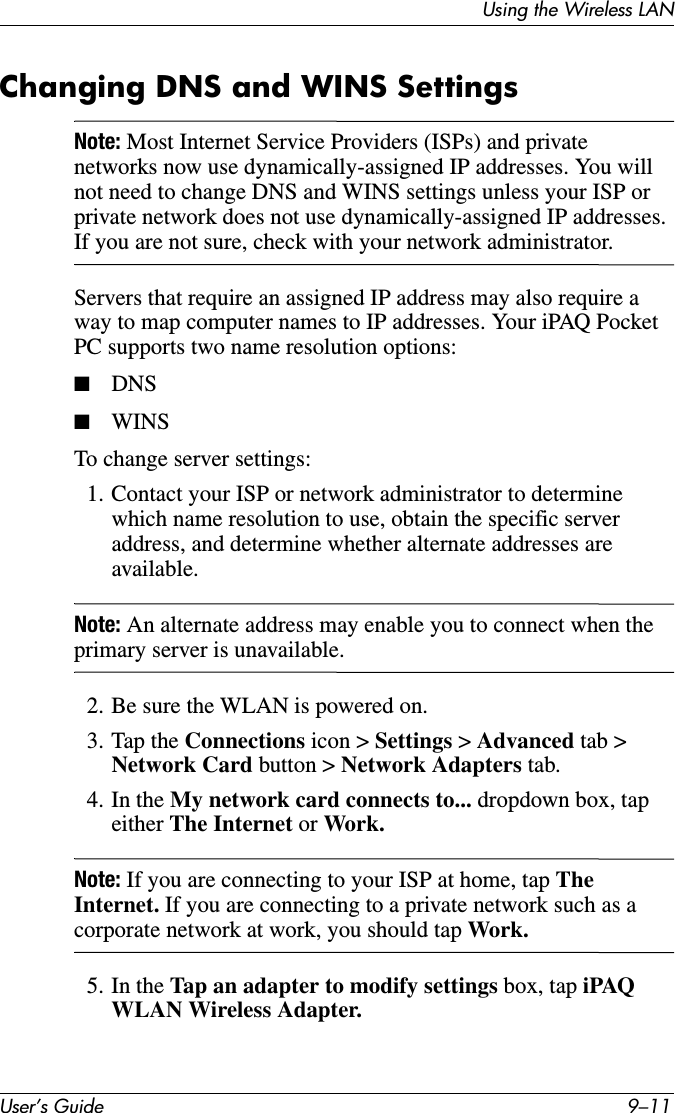 Using the Wireless LANUser’s Guide 9–11Changing DNS and WINS SettingsNote: Most Internet Service Providers (ISPs) and private networks now use dynamically-assigned IP addresses. You will not need to change DNS and WINS settings unless your ISP or private network does not use dynamically-assigned IP addresses. If you are not sure, check with your network administrator.Servers that require an assigned IP address may also require a way to map computer names to IP addresses. Your iPAQ Pocket PC supports two name resolution options:■DNS■WINSTo change server settings:1. Contact your ISP or network administrator to determine which name resolution to use, obtain the specific server address, and determine whether alternate addresses are available.Note: An alternate address may enable you to connect when the primary server is unavailable.2. Be sure the WLAN is powered on.3. Tap the Connections icon &gt; Settings &gt; Advanced tab &gt; Network Card button &gt; Network Adapters tab.4. In the My network card connects to... dropdown box, tap either The Internet or Work.Note: If you are connecting to your ISP at home, tap The Internet. If you are connecting to a private network such as a corporate network at work, you should tap Work.5. In the Tap an adapter to modify settings box, tap iPAQ WLAN Wireless Adapter.