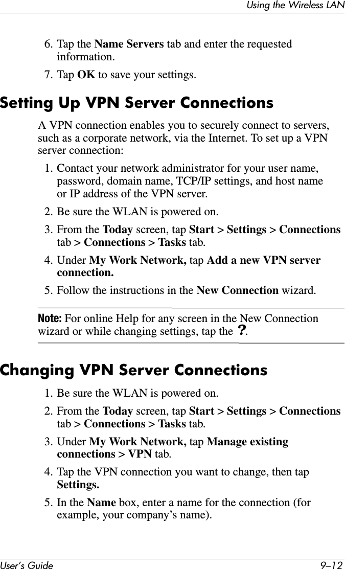 User’s Guide 9–12Using the Wireless LAN6. Tap the Name Servers tab and enter the requested information.7. Tap OK to save your settings.Setting Up VPN Server ConnectionsA VPN connection enables you to securely connect to servers, such as a corporate network, via the Internet. To set up a VPN server connection:1. Contact your network administrator for your user name, password, domain name, TCP/IP settings, and host name or IP address of the VPN server.2. Be sure the WLAN is powered on.3. From the Today screen, tap Start &gt; Settings &gt; Connections tab &gt; Connections &gt; Tasks tab.4. Under My Work Network, tap Add a new VPN server connection.5. Follow the instructions in the New Connection wizard.Note: For online Help for any screen in the New Connection wizard or while changing settings, tap the ?.Changing VPN Server Connections1. Be sure the WLAN is powered on.2. From the Today screen, tap Start &gt; Settings &gt; Connections tab &gt; Connections &gt; Tasks tab.3. Under My Work Network, tap Manage existing connections &gt; VPN tab.4. Tap the VPN connection you want to change, then tap Settings.5. In the Name box, enter a name for the connection (for example, your company’s name).