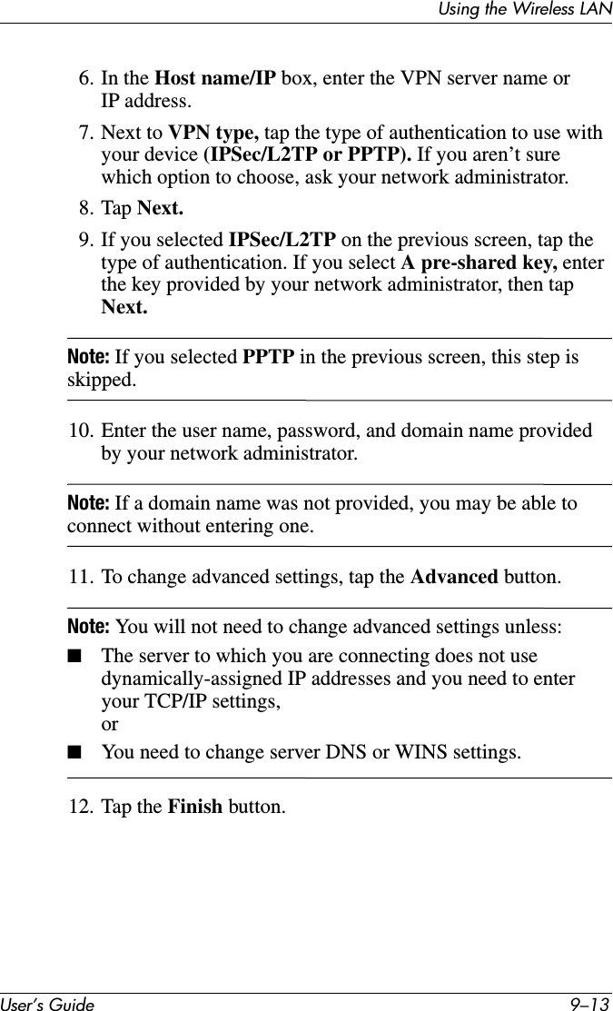 Using the Wireless LANUser’s Guide 9–136. In the Host name/IP box, enter the VPN server name or IP address.7. Next to VPN type, tap the type of authentication to use with your device (IPSec/L2TP or PPTP). If you aren’t sure which option to choose, ask your network administrator.8. Tap Next.9. If you selected IPSec/L2TP on the previous screen, tap the type of authentication. If you select A pre-shared key, enter the key provided by your network administrator, then tap Next.Note: If you selected PPTP in the previous screen, this step is skipped.10. Enter the user name, password, and domain name provided by your network administrator.Note: If a domain name was not provided, you may be able to connect without entering one.11. To change advanced settings, tap the Advanced button.Note: You will not need to change advanced settings unless:■The server to which you are connecting does not use dynamically-assigned IP addresses and you need to enter your TCP/IP settings,or■You need to change server DNS or WINS settings.12. Tap the Finish button.