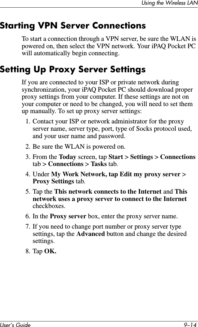 User’s Guide 9–14Using the Wireless LANStarting VPN Server ConnectionsTo start a connection through a VPN server, be sure the WLAN is powered on, then select the VPN network. Your iPAQ Pocket PC will automatically begin connecting.Setting Up Proxy Server SettingsIf you are connected to your ISP or private network during synchronization, your iPAQ Pocket PC should download proper proxy settings from your computer. If these settings are not on your computer or need to be changed, you will need to set them up manually. To set up proxy server settings:1. Contact your ISP or network administrator for the proxy server name, server type, port, type of Socks protocol used, and your user name and password.2. Be sure the WLAN is powered on.3. From the Today screen, tap Start &gt; Settings &gt; Connections tab &gt; Connections &gt; Tasks tab.4. Under My Work Network, tap Edit my proxy server &gt; Proxy Settings tab.5. Tap the This network connects to the Internet and This network uses a proxy server to connect to the Internet checkboxes.6. In the Proxy server box, enter the proxy server name.7. If you need to change port number or proxy server type settings, tap the Advanced button and change the desired settings.8. Tap OK.