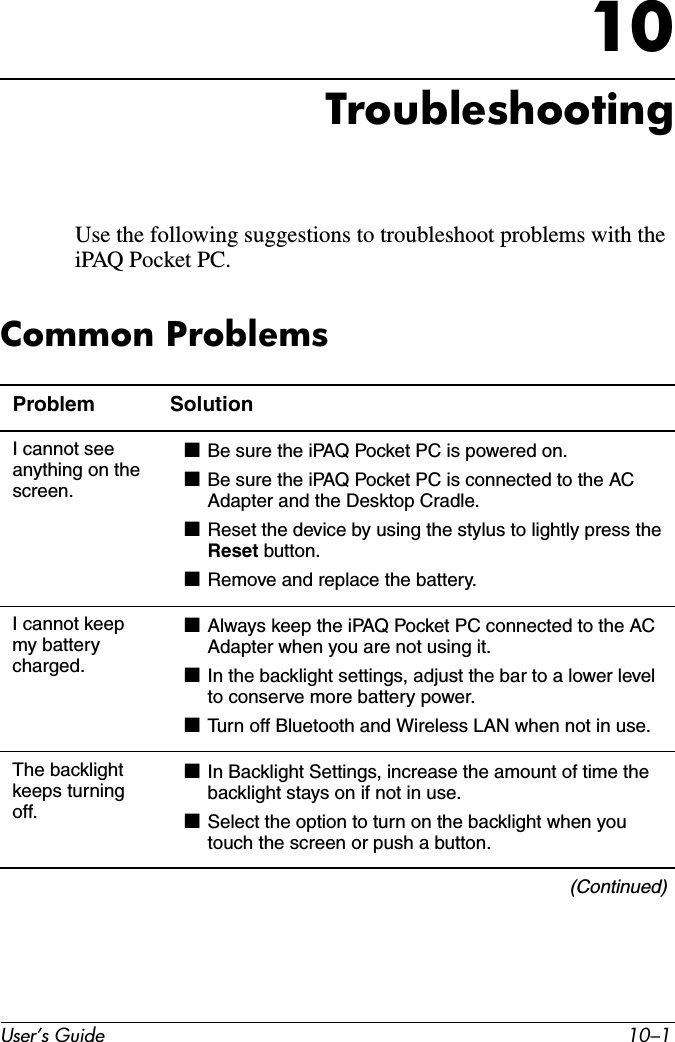 User’s Guide 10–110TroubleshootingUse the following suggestions to troubleshoot problems with the iPAQ Pocket PC.Common ProblemsProblem SolutionI cannot see anything on the screen.■Be sure the iPAQ Pocket PC is powered on.■Be sure the iPAQ Pocket PC is connected to the AC Adapter and the Desktop Cradle.■Reset the device by using the stylus to lightly press the Reset button.■Remove and replace the battery.I cannot keep my battery charged.■Always keep the iPAQ Pocket PC connected to the AC Adapter when you are not using it.■In the backlight settings, adjust the bar to a lower level to conserve more battery power.■Turn off Bluetooth and Wireless LAN when not in use.The backlight keeps turning off.■In Backlight Settings, increase the amount of time the backlight stays on if not in use.■Select the option to turn on the backlight when you touch the screen or push a button.(Continued)