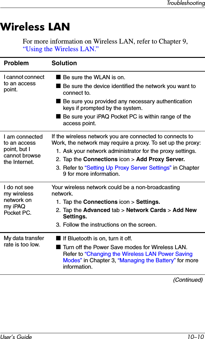 User’s Guide 10–10TroubleshootingWireless LANFor more information on Wireless LAN, refer to Chapter 9, “Using the Wireless LAN.”Problem SolutionI cannot connect to an access point.■Be sure the WLAN is on.■Be sure the device identified the network you want to connect to.■Be sure you provided any necessary authentication keys if prompted by the system.■Be sure your iPAQ Pocket PC is within range of the access point.I am connected to an access point, but I cannot browse the Internet.If the wireless network you are connected to connects to Work, the network may require a proxy. To set up the proxy:1. Ask your network administrator for the proxy settings.2. Tap the Connections icon &gt; Add Proxy Server.3. Refer to “Setting Up Proxy Server Settings” in Chapter 9 for more information.I do not see my wireless network on my iPAQ Pocket PC.Your wireless network could be a non-broadcasting network.1. Tap the Connections icon &gt; Settings.2. Tap the Advanced tab &gt; Network Cards &gt; Add New Settings.3. Follow the instructions on the screen.My data transfer rate is too low.■If Bluetooth is on, turn it off.■Turn off the Power Save modes for Wireless LAN. Refer to “Changing the Wireless LAN Power Saving Modes” in Chapter 3, “Managing the Battery” for more information.(Continued)