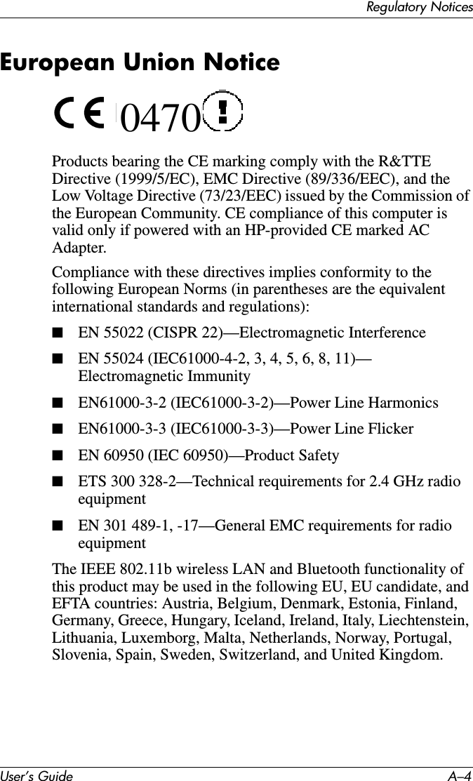 User’s Guide A–4Regulatory NoticesEuropean Union Notice 0470Products bearing the CE marking comply with the R&amp;TTE Directive (1999/5/EC), EMC Directive (89/336/EEC), and the Low Voltage Directive (73/23/EEC) issued by the Commission of the European Community. CE compliance of this computer is valid only if powered with an HP-provided CE marked AC Adapter.Compliance with these directives implies conformity to the following European Norms (in parentheses are the equivalent international standards and regulations):■EN 55022 (CISPR 22)—Electromagnetic Interference■EN 55024 (IEC61000-4-2, 3, 4, 5, 6, 8, 11)— Electromagnetic Immunity■EN61000-3-2 (IEC61000-3-2)—Power Line Harmonics■EN61000-3-3 (IEC61000-3-3)—Power Line Flicker■EN 60950 (IEC 60950)—Product Safety■ETS 300 328-2—Technical requirements for 2.4 GHz radio equipment■EN 301 489-1, -17—General EMC requirements for radio equipmentThe IEEE 802.11b wireless LAN and Bluetooth functionality of this product may be used in the following EU, EU candidate, and EFTA countries: Austria, Belgium, Denmark, Estonia, Finland, Germany, Greece, Hungary, Iceland, Ireland, Italy, Liechtenstein, Lithuania, Luxemborg, Malta, Netherlands, Norway, Portugal, Slovenia, Spain, Sweden, Switzerland, and United Kingdom. 