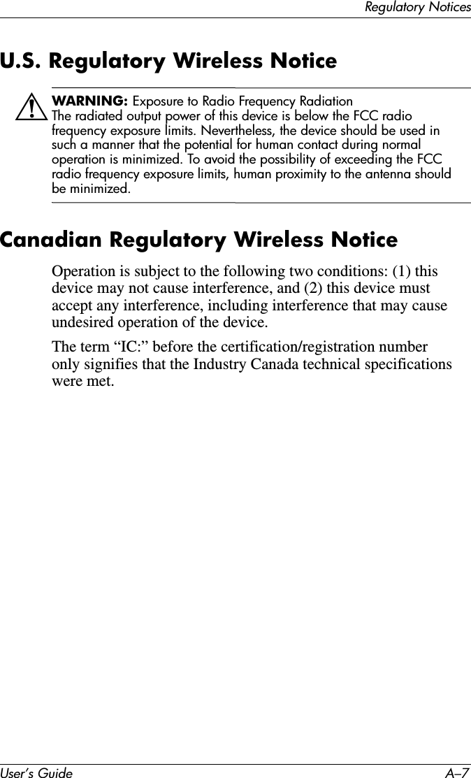 Regulatory NoticesUser’s Guide A–7U.S. Regulatory Wireless NoticeÅWARNING: Exposure to Radio Frequency RadiationThe radiated output power of this device is below the FCC radio frequency exposure limits. Nevertheless, the device should be used in such a manner that the potential for human contact during normal operation is minimized. To avoid the possibility of exceeding the FCC radio frequency exposure limits, human proximity to the antenna should be minimized.Canadian Regulatory Wireless NoticeOperation is subject to the following two conditions: (1) this device may not cause interference, and (2) this device must accept any interference, including interference that may cause undesired operation of the device.The term “IC:” before the certification/registration number only signifies that the Industry Canada technical specifications were met.