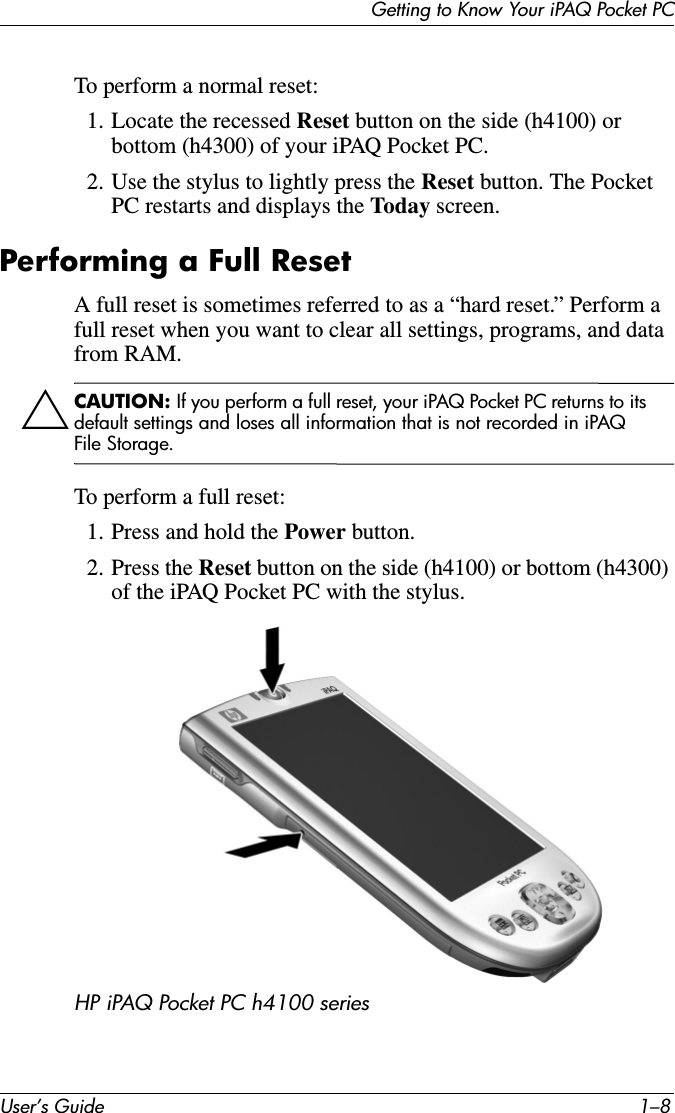 User’s Guide 1–8Getting to Know Your iPAQ Pocket PCTo perform a normal reset:1. Locate the recessed Reset button on the side (h4100) or bottom (h4300) of your iPAQ Pocket PC.2. Use the stylus to lightly press the Reset button. The Pocket PC restarts and displays the Today screen.Performing a Full ResetA full reset is sometimes referred to as a “hard reset.” Perform a full reset when you want to clear all settings, programs, and data from RAM.ÄCAUTION: If you perform a full reset, your iPAQ Pocket PC returns to its default settings and loses all information that is not recorded in iPAQ File Storage.To perform a full reset:1. Press and hold the Power button.2. Press the Reset button on the side (h4100) or bottom (h4300) of the iPAQ Pocket PC with the stylus.HP iPAQ Pocket PC h4100 series