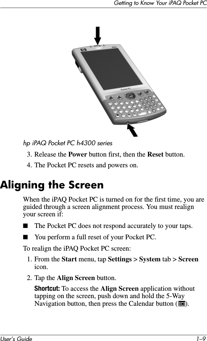 Getting to Know Your iPAQ Pocket PCUser’s Guide 1–9hp iPAQ Pocket PC h4300 series3. Release the Power button first, then the Reset button.4. The Pocket PC resets and powers on.Aligning the ScreenWhen the iPAQ Pocket PC is turned on for the first time, you are guided through a screen alignment process. You must realign your screen if:■The Pocket PC does not respond accurately to your taps.■You perform a full reset of your Pocket PC.To realign the iPAQ Pocket PC screen:1. From the Start menu, tap Settings &gt; System tab &gt; Screen icon.2. Tap the Align Screen button.Shortcut: To access the Align Screen application without tapping on the screen, push down and hold the 5-Way Navigation button, then press the Calendar button ( ).