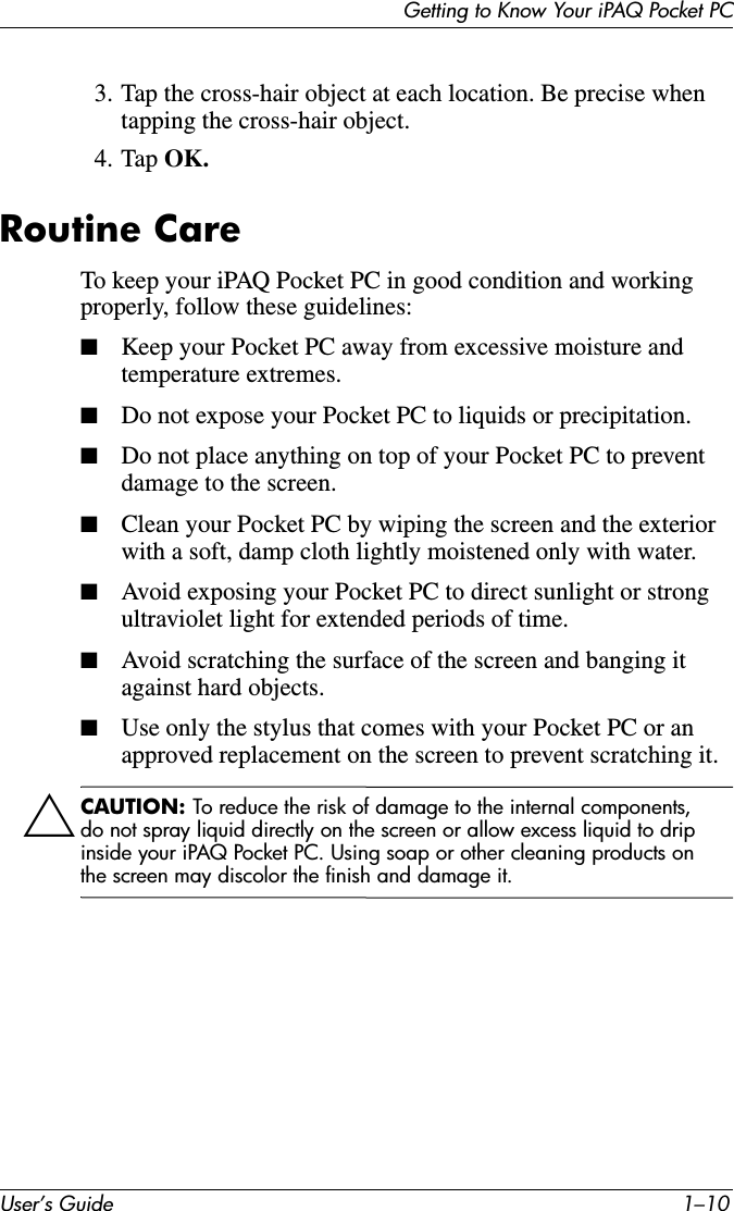 User’s Guide 1–10Getting to Know Your iPAQ Pocket PC3. Tap the cross-hair object at each location. Be precise when tapping the cross-hair object.4. Tap OK.Routine CareTo keep your iPAQ Pocket PC in good condition and working properly, follow these guidelines:■Keep your Pocket PC away from excessive moisture and temperature extremes.■Do not expose your Pocket PC to liquids or precipitation.■Do not place anything on top of your Pocket PC to prevent damage to the screen.■Clean your Pocket PC by wiping the screen and the exterior with a soft, damp cloth lightly moistened only with water.■Avoid exposing your Pocket PC to direct sunlight or strong ultraviolet light for extended periods of time.■Avoid scratching the surface of the screen and banging it against hard objects.■Use only the stylus that comes with your Pocket PC or an approved replacement on the screen to prevent scratching it.ÄCAUTION: To reduce the risk of damage to the internal components, do not spray liquid directly on the screen or allow excess liquid to drip inside your iPAQ Pocket PC. Using soap or other cleaning products on the screen may discolor the finish and damage it.