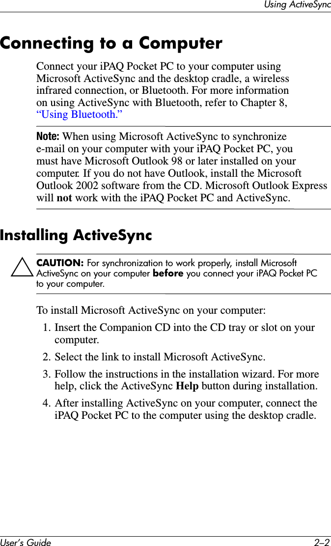 User’s Guide 2–2Using ActiveSyncConnecting to a ComputerConnect your iPAQ Pocket PC to your computer using Microsoft ActiveSync and the desktop cradle, a wireless infrared connection, or Bluetooth. For more information on using ActiveSync with Bluetooth, refer to Chapter 8, “Using Bluetooth.”Note: When using Microsoft ActiveSync to synchronize e-mail on your computer with your iPAQ Pocket PC, you must have Microsoft Outlook 98 or later installed on your computer. If you do not have Outlook, install the Microsoft Outlook 2002 software from the CD. Microsoft Outlook Express will not work with the iPAQ Pocket PC and ActiveSync.Installing ActiveSyncÄCAUTION: For synchronization to work properly, install Microsoft ActiveSync on your computer before you connect your iPAQ Pocket PC to your computer.To install Microsoft ActiveSync on your computer:1. Insert the Companion CD into the CD tray or slot on your computer.2. Select the link to install Microsoft ActiveSync.3. Follow the instructions in the installation wizard. For more help, click the ActiveSync Help button during installation.4. After installing ActiveSync on your computer, connect the iPAQ Pocket PC to the computer using the desktop cradle.