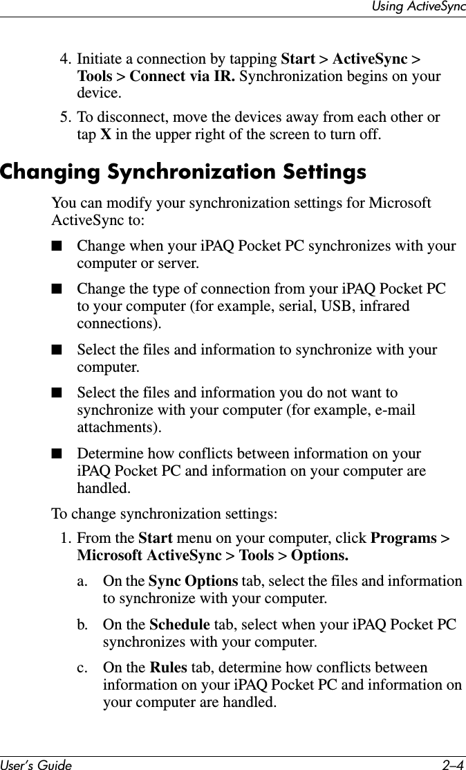 User’s Guide 2–4Using ActiveSync4. Initiate a connection by tapping Start &gt; ActiveSync &gt; Tools &gt; Connect via IR. Synchronization begins on your device.5. To disconnect, move the devices away from each other or tap X in the upper right of the screen to turn off.Changing Synchronization SettingsYou can modify your synchronization settings for Microsoft ActiveSync to:■Change when your iPAQ Pocket PC synchronizes with your computer or server.■Change the type of connection from your iPAQ Pocket PC to your computer (for example, serial, USB, infrared connections).■Select the files and information to synchronize with your computer.■Select the files and information you do not want to synchronize with your computer (for example, e-mail attachments).■Determine how conflicts between information on your iPAQ Pocket PC and information on your computer are handled.To change synchronization settings:1. From the Start menu on your computer, click Programs &gt; Microsoft ActiveSync &gt; Tools  &gt; Options.a. On the Sync Options tab, select the files and information to synchronize with your computer.b. On the Schedule tab, select when your iPAQ Pocket PC synchronizes with your computer.c. On the Rules tab, determine how conflicts between information on your iPAQ Pocket PC and information on your computer are handled.