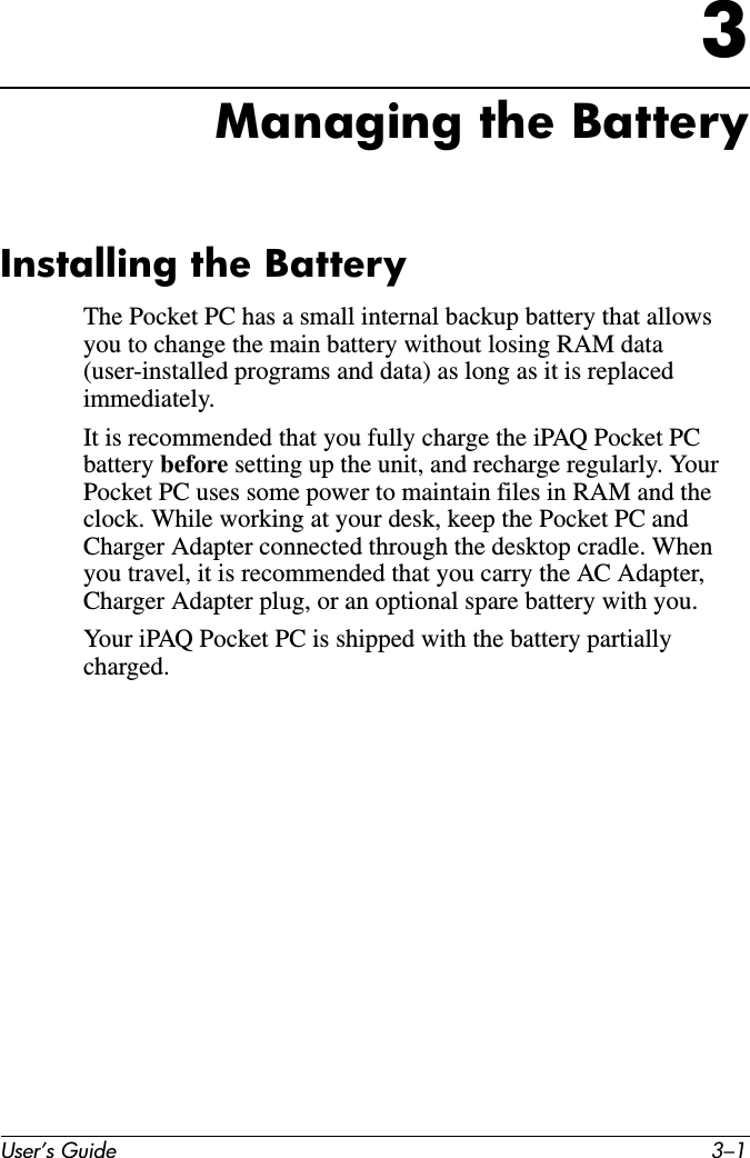 User’s Guide 3–13Managing the BatteryInstalling the BatteryThe Pocket PC has a small internal backup battery that allows you to change the main battery without losing RAM data (user-installed programs and data) as long as it is replaced immediately.It is recommended that you fully charge the iPAQ Pocket PC battery before setting up the unit, and recharge regularly. Your Pocket PC uses some power to maintain files in RAM and the clock. While working at your desk, keep the Pocket PC and Charger Adapter connected through the desktop cradle. When you travel, it is recommended that you carry the AC Adapter, Charger Adapter plug, or an optional spare battery with you.Your iPAQ Pocket PC is shipped with the battery partially charged.