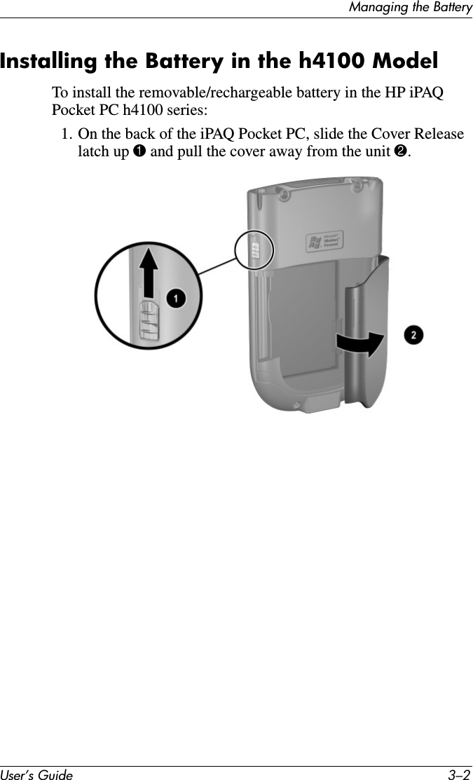 User’s Guide 3–2Managing the BatteryInstalling the Battery in the h4100 ModelTo install the removable/rechargeable battery in the HP iPAQ Pocket PC h4100 series:1. On the back of the iPAQ Pocket PC, slide the Cover Release latch up 1 and pull the cover away from the unit 2.