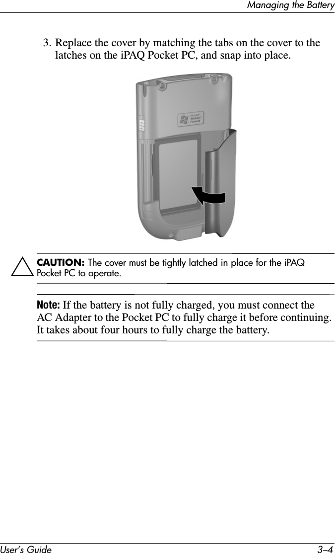 User’s Guide 3–4Managing the Battery3. Replace the cover by matching the tabs on the cover to the latches on the iPAQ Pocket PC, and snap into place.ÄCAUTION: The cover must be tightly latched in place for the iPAQ Pocket PC to operate.Note: If the battery is not fully charged, you must connect the AC Adapter to the Pocket PC to fully charge it before continuing. It takes about four hours to fully charge the battery.