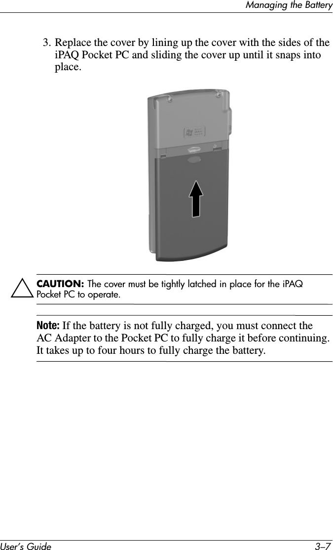 Managing the BatteryUser’s Guide 3–73. Replace the cover by lining up the cover with the sides of the iPAQ Pocket PC and sliding the cover up until it snaps into place.ÄCAUTION: The cover must be tightly latched in place for the iPAQ Pocket PC to operate.Note: If the battery is not fully charged, you must connect the AC Adapter to the Pocket PC to fully charge it before continuing. It takes up to four hours to fully charge the battery.