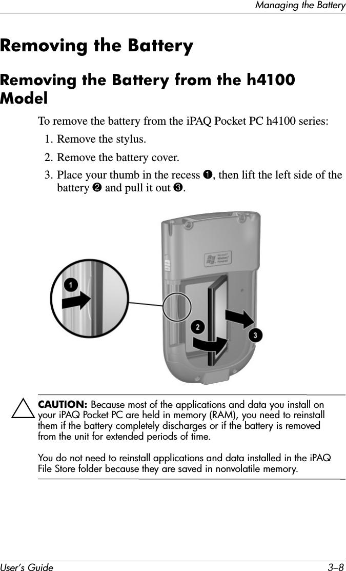 User’s Guide 3–8Managing the BatteryRemoving the BatteryRemoving the Battery from the h4100 ModelTo remove the battery from the iPAQ Pocket PC h4100 series:1. Remove the stylus.2. Remove the battery cover.3. Place your thumb in the recess 1, then lift the left side of the battery 2 and pull it out 3.ÄCAUTION: Because most of the applications and data you install on your iPAQ Pocket PC are held in memory (RAM), you need to reinstall them if the battery completely discharges or if the battery is removed from the unit for extended periods of time.You do not need to reinstall applications and data installed in the iPAQ File Store folder because they are saved in nonvolatile memory.