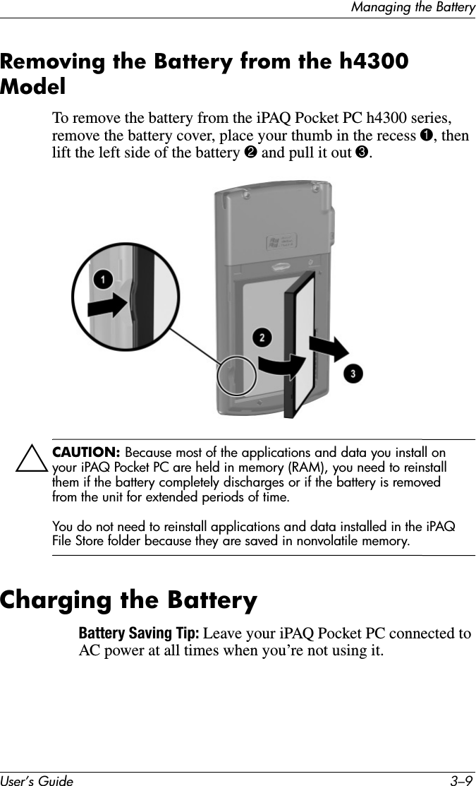 Managing the BatteryUser’s Guide 3–9Removing the Battery from the h4300 ModelTo remove the battery from the iPAQ Pocket PC h4300 series, remove the battery cover, place your thumb in the recess 1, then lift the left side of the battery 2 and pull it out 3.ÄCAUTION: Because most of the applications and data you install on your iPAQ Pocket PC are held in memory (RAM), you need to reinstall them if the battery completely discharges or if the battery is removed from the unit for extended periods of time.You do not need to reinstall applications and data installed in the iPAQ File Store folder because they are saved in nonvolatile memory.Charging the BatteryBattery Saving Tip: Leave your iPAQ Pocket PC connected to AC power at all times when you’re not using it.