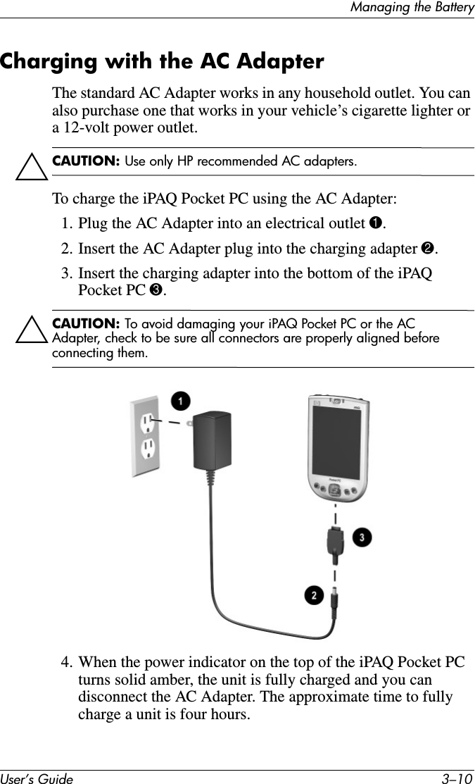 User’s Guide 3–10Managing the BatteryCharging with the AC AdapterThe standard AC Adapter works in any household outlet. You can also purchase one that works in your vehicle’s cigarette lighter or a 12-volt power outlet.ÄCAUTION: Use only HP recommended AC adapters.To charge the iPAQ Pocket PC using the AC Adapter:1. Plug the AC Adapter into an electrical outlet 1.2. Insert the AC Adapter plug into the charging adapter 2.3. Insert the charging adapter into the bottom of the iPAQ Pocket PC 3.ÄCAUTION: To avoid damaging your iPAQ Pocket PC or the AC Adapter, check to be sure all connectors are properly aligned before connecting them.4. When the power indicator on the top of the iPAQ Pocket PC turns solid amber, the unit is fully charged and you can disconnect the AC Adapter. The approximate time to fully charge a unit is four hours.