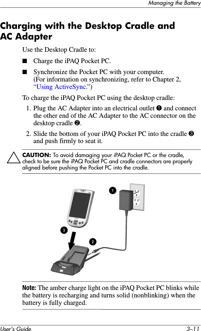 Managing the BatteryUser’s Guide 3–11Charging with the Desktop Cradle and AC AdapterUse the Desktop Cradle to:■Charge the iPAQ Pocket PC.■Synchronize the Pocket PC with your computer. (For information on synchronizing, refer to Chapter 2, “Using ActiveSync.”)To charge the iPAQ Pocket PC using the desktop cradle:1. Plug the AC Adapter into an electrical outlet 1 and connect the other end of the AC Adapter to the AC connector on the desktop cradle 2.2. Slide the bottom of your iPAQ Pocket PC into the cradle 3 and push firmly to seat it.ÄCAUTION: To avoid damaging your iPAQ Pocket PC or the cradle, check to be sure the iPAQ Pocket PC and cradle connectors are properly aligned before pushing the Pocket PC into the cradle.Note: The amber charge light on the iPAQ Pocket PC blinks while the battery is recharging and turns solid (nonblinking) when the battery is fully charged.