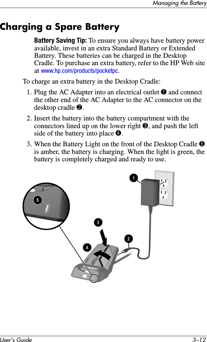 User’s Guide 3–12Managing the BatteryCharging a Spare BatteryBattery Saving Tip: To ensure you always have battery power available, invest in an extra Standard Battery or Extended Battery. These batteries can be charged in the Desktop Cradle. To purchase an extra battery, refer to the HP Web site at www.hp.com/products/pocketpc.To charge an extra battery in the Desktop Cradle:1. Plug the AC Adapter into an electrical outlet 1 and connect the other end of the AC Adapter to the AC connector on the desktop cradle 2.2. Insert the battery into the battery compartment with the connectors lined up on the lower right 3, and push the left side of the battery into place 4.3. When the Battery Light on the front of the Desktop Cradle 5 is amber, the battery is charging. When the light is green, the battery is completely charged and ready to use.