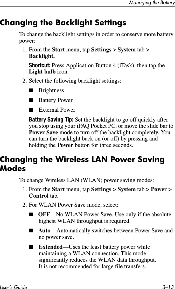 Managing the BatteryUser’s Guide 3–13Changing the Backlight SettingsTo change the backlight settings in order to conserve more battery power:1. From the Start menu, tap Settings &gt; System tab &gt; Backlight.Shortcut: Press Application Button 4 (iTask), then tap the Light bulb icon.2. Select the following backlight settings:■Brightness■Battery Power■External PowerBattery Saving Tip: Set the backlight to go off quickly after you stop using your iPAQ Pocket PC, or move the slide bar to Power Save mode to turn off the backlight completely. You can turn the backlight back on (or off) by pressing and holding the Power button for three seconds.Changing the Wireless LAN Power Saving ModesTo change Wireless LAN (WLAN) power saving modes:1. From the Start menu, tap Settings &gt; System tab &gt; Power &gt; Control tab.2. For WLAN Power Save mode, select:■OFF—No WLAN Power Save. Use only if the absolute highest WLAN throughput is required.■Auto—Automatically switches between Power Save and no power save.■Extended—Uses the least battery power while maintaining a WLAN connection. This mode significantly reduces the WLAN data throughput. It is not recommended for large file transfers.