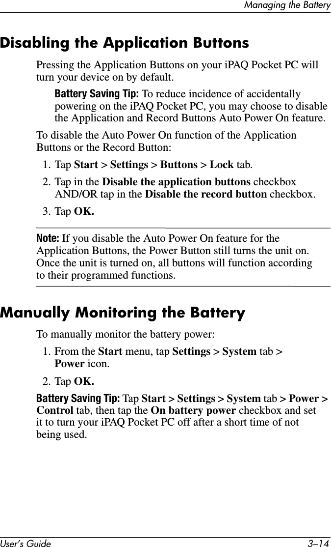 User’s Guide 3–14Managing the BatteryDisabling the Application ButtonsPressing the Application Buttons on your iPAQ Pocket PC will turn your device on by default.Battery Saving Tip: To reduce incidence of accidentally powering on the iPAQ Pocket PC, you may choose to disable the Application and Record Buttons Auto Power On feature.To disable the Auto Power On function of the Application Buttons or the Record Button:1. Tap Start &gt; Settings &gt; Buttons &gt; Lock tab.2. Tap in the Disable the application buttons checkbox AND/OR tap in the Disable the record button checkbox.3. Tap OK.Note: If you disable the Auto Power On feature for the Application Buttons, the Power Button still turns the unit on. Once the unit is turned on, all buttons will function according to their programmed functions.Manually Monitoring the BatteryTo manually monitor the battery power:1. From the Start menu, tap Settings &gt; System tab &gt; Power icon.2. Tap OK.Battery Saving Tip: Tap Start &gt; Settings &gt; System tab &gt; Power &gt; Control tab, then tap the On battery power checkbox and set it to turn your iPAQ Pocket PC off after a short time of not being used.