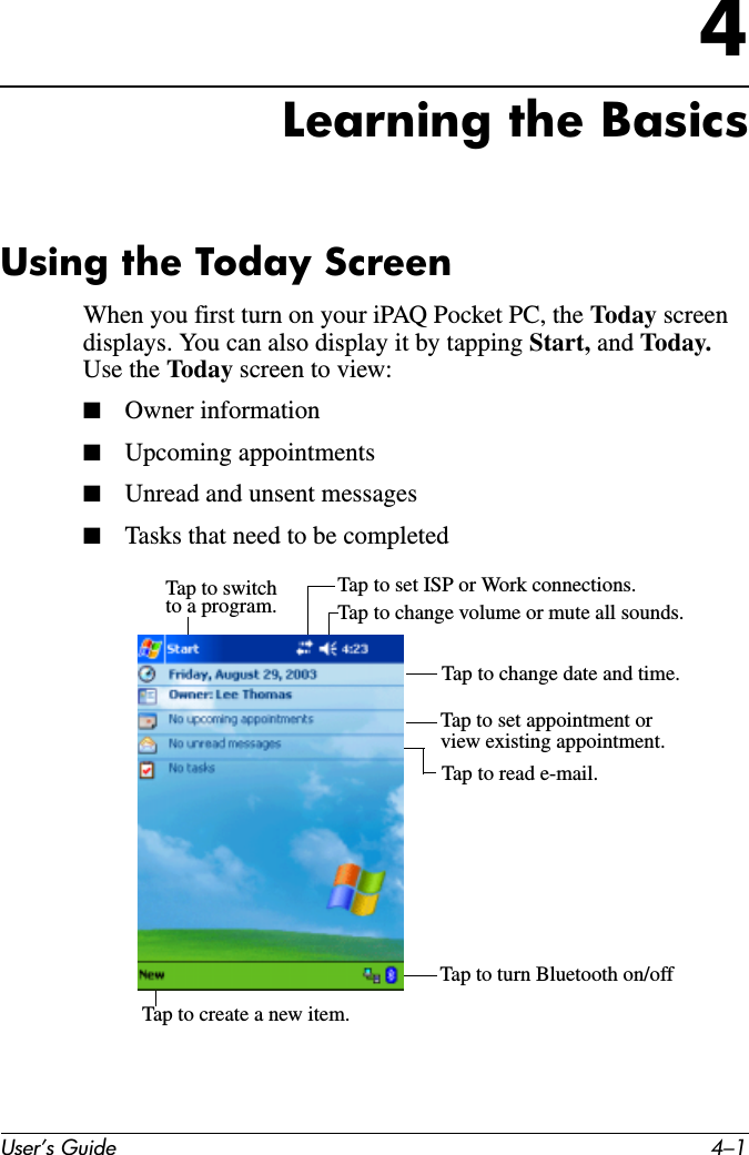 User’s Guide 4–14Learning the BasicsUsing the Today ScreenWhen you first turn on your iPAQ Pocket PC, the Today screen displays. You can also display it by tapping Start, and Today. Use the Today screen to view:■Owner information■Upcoming appointments■Unread and unsent messages■Tasks that need to be completedTap to switchto a program. Tap to change volume or mute all sounds.Tap to set ISP or Work connections.Tap to change date and time.Tap to set appointment or view existing appointment.Tap to read e-mail.Tap to create a new item.Tap to turn Bluetooth on/off