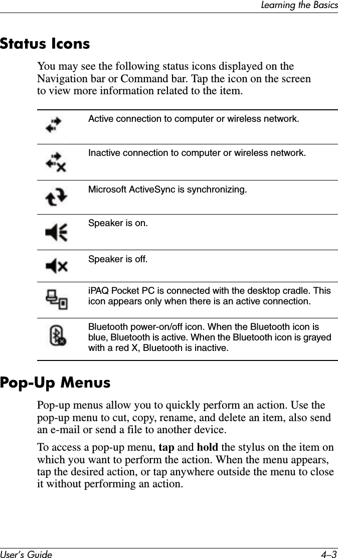 Learning the BasicsUser’s Guide 4–3Status IconsYou may see the following status icons displayed on the Navigation bar or Command bar. Tap the icon on the screen to view more information related to the item.Pop-Up MenusPop-up menus allow you to quickly perform an action. Use the pop-up menu to cut, copy, rename, and delete an item, also send an e-mail or send a file to another device.To access a pop-up menu, tap and hold the stylus on the item on which you want to perform the action. When the menu appears, tap the desired action, or tap anywhere outside the menu to close it without performing an action.Active connection to computer or wireless network.Inactive connection to computer or wireless network. Microsoft ActiveSync is synchronizing.Speaker is on.Speaker is off.iPAQ Pocket PC is connected with the desktop cradle. This icon appears only when there is an active connection.Bluetooth power-on/off icon. When the Bluetooth icon is blue, Bluetooth is active. When the Bluetooth icon is grayed with a red X, Bluetooth is inactive.