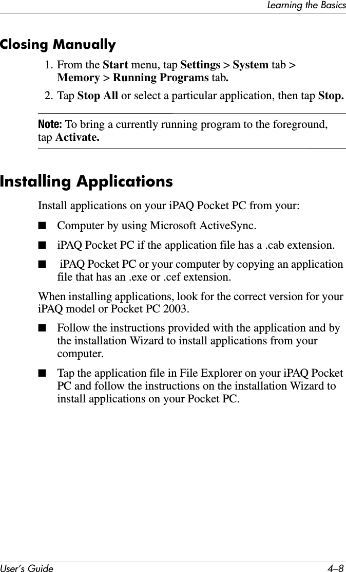 User’s Guide 4–8Learning the BasicsClosing Manually1. From the Start menu, tap Settings &gt; System tab &gt; Memory &gt; Running Programs tab.2. Tap Stop All or select a particular application, then tap Stop.Note: To bring a currently running program to the foreground, tap Activate.Installing ApplicationsInstall applications on your iPAQ Pocket PC from your:■Computer by using Microsoft ActiveSync.■iPAQ Pocket PC if the application file has a .cab extension.■ iPAQ Pocket PC or your computer by copying an application file that has an .exe or .cef extension.When installing applications, look for the correct version for your iPAQ model or Pocket PC 2003.■Follow the instructions provided with the application and by the installation Wizard to install applications from your computer.■Tap the application file in File Explorer on your iPAQ Pocket PC and follow the instructions on the installation Wizard to install applications on your Pocket PC.