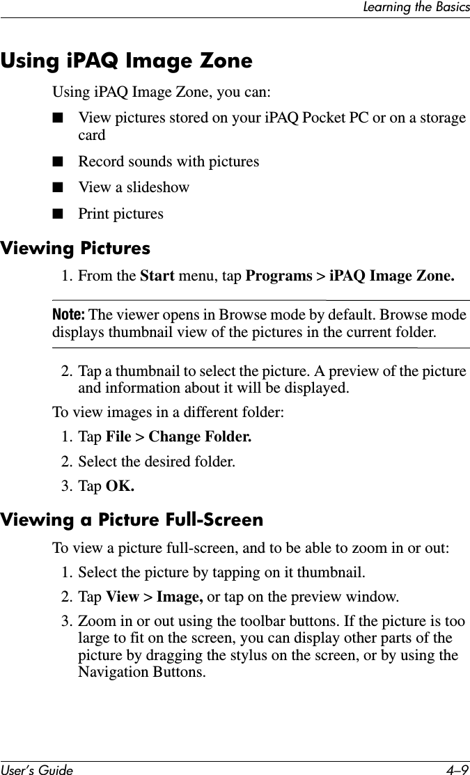 Learning the BasicsUser’s Guide 4–9Using iPAQ Image ZoneUsing iPAQ Image Zone, you can:■View pictures stored on your iPAQ Pocket PC or on a storage card■Record sounds with pictures■View a slideshow■Print picturesViewing Pictures1. From the Start menu, tap Programs &gt; iPAQ Image Zone.Note: The viewer opens in Browse mode by default. Browse mode displays thumbnail view of the pictures in the current folder.2. Tap a thumbnail to select the picture. A preview of the picture and information about it will be displayed.To view images in a different folder:1. Tap File &gt; Change Folder.2. Select the desired folder.3. Tap OK.Viewing a Picture Full-ScreenTo view a picture full-screen, and to be able to zoom in or out:1. Select the picture by tapping on it thumbnail.2. Tap View &gt; Image, or tap on the preview window.3. Zoom in or out using the toolbar buttons. If the picture is too large to fit on the screen, you can display other parts of the picture by dragging the stylus on the screen, or by using the Navigation Buttons.