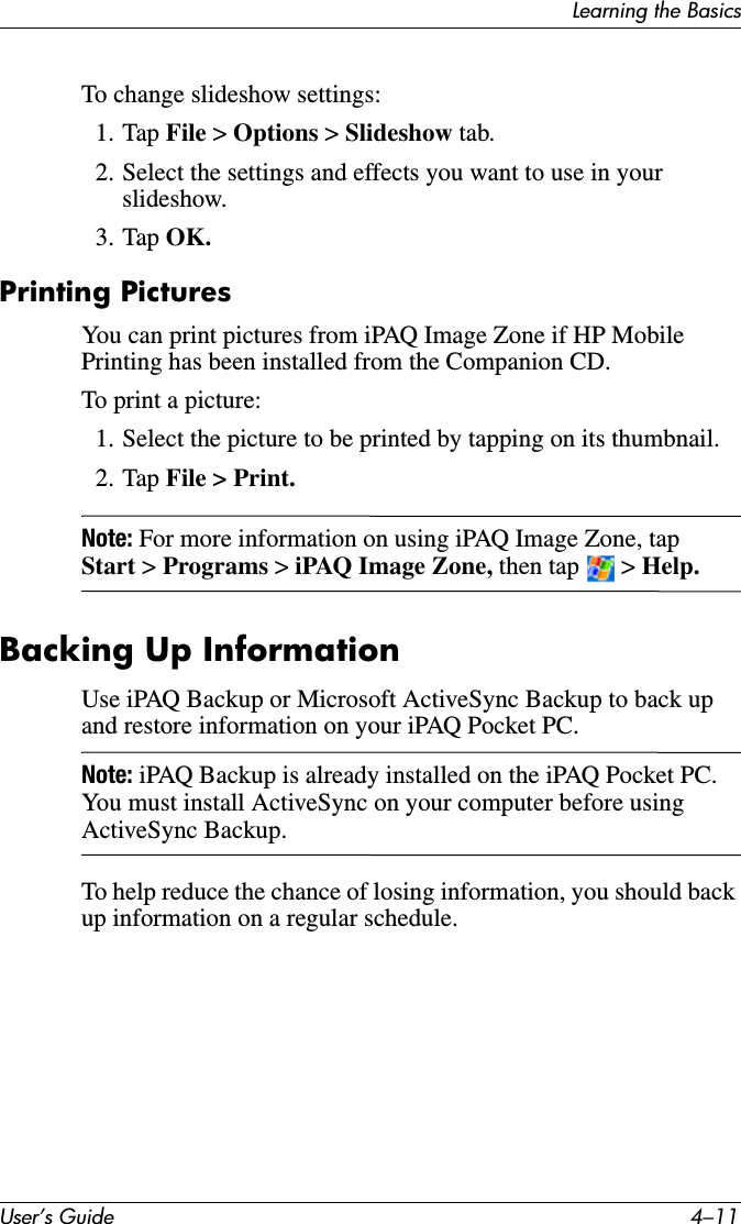 Learning the BasicsUser’s Guide 4–11To change slideshow settings:1. Tap File &gt; Options &gt; Slideshow tab.2. Select the settings and effects you want to use in your slideshow.3. Tap OK.Printing PicturesYou can print pictures from iPAQ Image Zone if HP Mobile Printing has been installed from the Companion CD.To print a picture:1. Select the picture to be printed by tapping on its thumbnail.2. Tap File &gt; Print.Note: For more information on using iPAQ Image Zone, tap Start &gt; Programs &gt; iPAQ Image Zone, then tap   &gt; Help.Backing Up InformationUse iPAQ Backup or Microsoft ActiveSync Backup to back up and restore information on your iPAQ Pocket PC.Note: iPAQ Backup is already installed on the iPAQ Pocket PC. You must install ActiveSync on your computer before using ActiveSync Backup.To help reduce the chance of losing information, you should back up information on a regular schedule.
