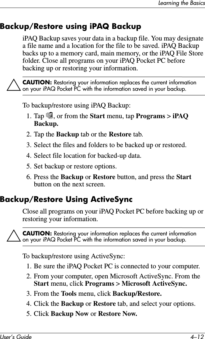 User’s Guide 4–12Learning the BasicsBackup/Restore using iPAQ BackupiPAQ Backup saves your data in a backup file. You may designate a file name and a location for the file to be saved. iPAQ Backup backs up to a memory card, main memory, or the iPAQ File Store folder. Close all programs on your iPAQ Pocket PC before backing up or restoring your information.ÄCAUTION: Restoring your information replaces the current information on your iPAQ Pocket PC with the information saved in your backup.To backup/restore using iPAQ Backup:1. Tap  , or from the Start menu, tap Programs &gt; iPAQ Backup.2. Tap the Backup tab or the Restore tab.3. Select the files and folders to be backed up or restored.4. Select file location for backed-up data.5. Set backup or restore options.6. Press the Backup or Restore button, and press the Start button on the next screen.Backup/Restore Using ActiveSyncClose all programs on your iPAQ Pocket PC before backing up or restoring your information.ÄCAUTION: Restoring your information replaces the current information on your iPAQ Pocket PC with the information saved in your backup.To backup/restore using ActiveSync:1. Be sure the iPAQ Pocket PC is connected to your computer.2. From your computer, open Microsoft ActiveSync. From the Start menu, click Programs &gt; Microsoft ActiveSync.3. From the Tools menu, click Backup/Restore.4. Click the Backup or Restore tab, and select your options.5. Click Backup Now or Restore Now.
