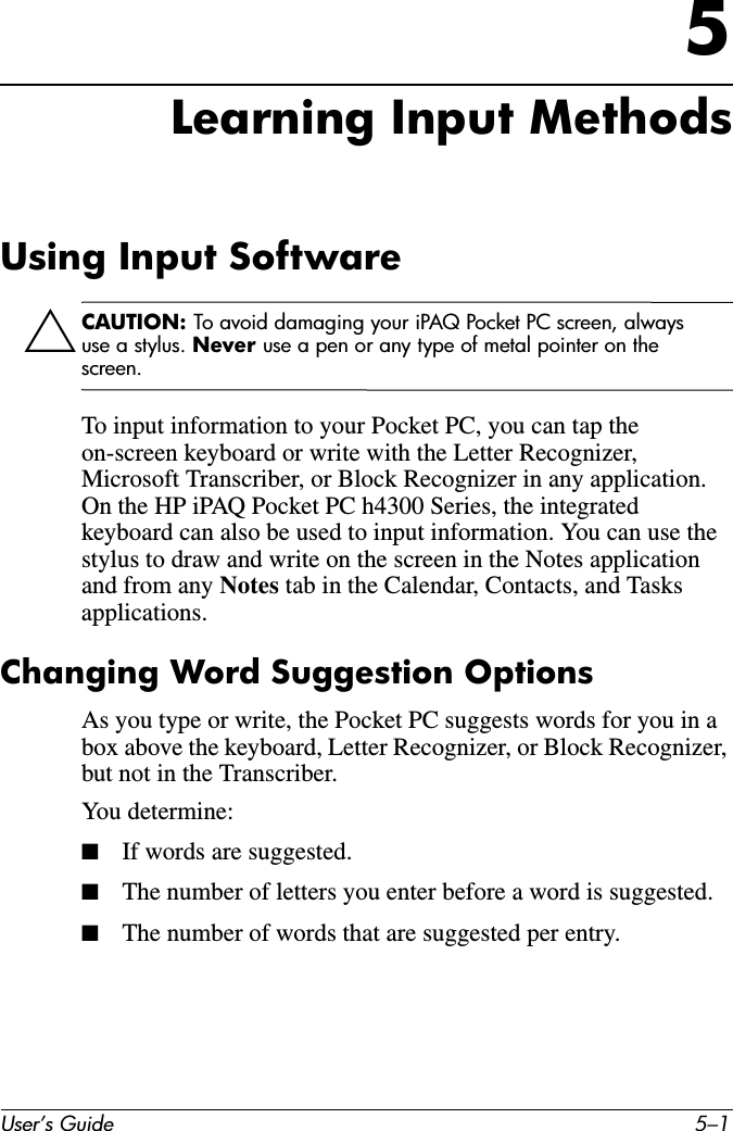User’s Guide 5–15Learning Input MethodsUsing Input SoftwareÄCAUTION: To avoid damaging your iPAQ Pocket PC screen, always use a stylus. Never use a pen or any type of metal pointer on the screen. To input information to your Pocket PC, you can tap the on-screen keyboard or write with the Letter Recognizer, Microsoft Transcriber, or Block Recognizer in any application. On the HP iPAQ Pocket PC h4300 Series, the integrated keyboard can also be used to input information. You can use the stylus to draw and write on the screen in the Notes application and from any Notes tab in the Calendar, Contacts, and Tasks applications.Changing Word Suggestion OptionsAs you type or write, the Pocket PC suggests words for you in a box above the keyboard, Letter Recognizer, or Block Recognizer, but not in the Transcriber.You determine:■If words are suggested.■The number of letters you enter before a word is suggested.■The number of words that are suggested per entry.