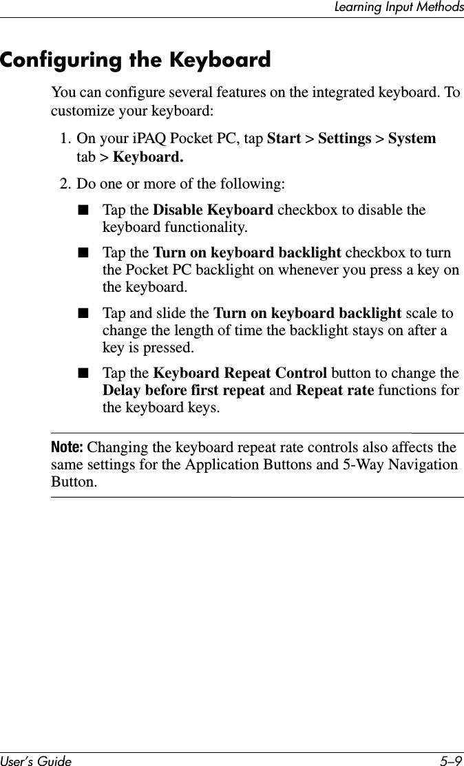 Learning Input MethodsUser’s Guide 5–9Configuring the KeyboardYou can configure several features on the integrated keyboard. To customize your keyboard:1. On your iPAQ Pocket PC, tap Start &gt; Settings &gt; System tab &gt; Keyboard.2. Do one or more of the following:■Tap the Disable Keyboard checkbox to disable the keyboard functionality.■Tap the Turn on keyboard backlight checkbox to turn the Pocket PC backlight on whenever you press a key on the keyboard.■Tap and slide the Turn on keyboard backlight scale to change the length of time the backlight stays on after a key is pressed.■Tap the Keyboard Repeat Control button to change the Delay before first repeat and Repeat rate functions for the keyboard keys.Note: Changing the keyboard repeat rate controls also affects the same settings for the Application Buttons and 5-Way Navigation Button.