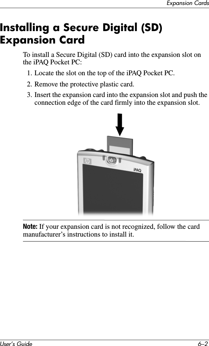 User’s Guide 6–2Expansion CardsInstalling a Secure Digital (SD) Expansion CardTo install a Secure Digital (SD) card into the expansion slot on the iPAQ Pocket PC:1. Locate the slot on the top of the iPAQ Pocket PC.2. Remove the protective plastic card.3. Insert the expansion card into the expansion slot and push the connection edge of the card firmly into the expansion slot.Note: If your expansion card is not recognized, follow the card manufacturer’s instructions to install it.