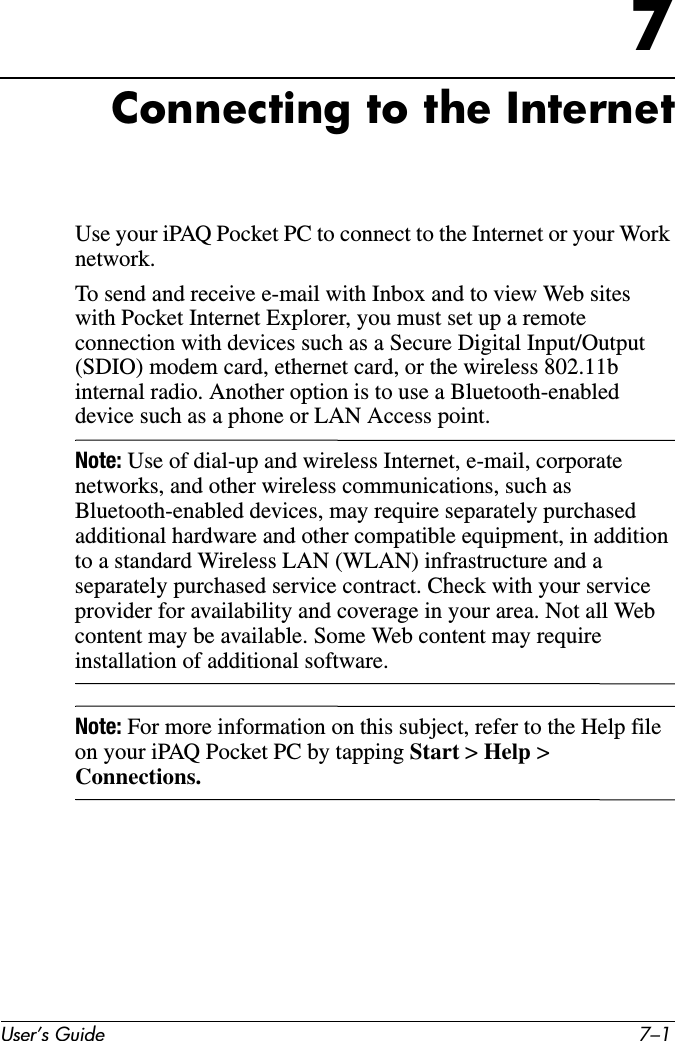User’s Guide 7–17Connecting to the InternetUse your iPAQ Pocket PC to connect to the Internet or your Work network.To send and receive e-mail with Inbox and to view Web sites with Pocket Internet Explorer, you must set up a remote connection with devices such as a Secure Digital Input/Output (SDIO) modem card, ethernet card, or the wireless 802.11b internal radio. Another option is to use a Bluetooth-enabled device such as a phone or LAN Access point. Note: Use of dial-up and wireless Internet, e-mail, corporate networks, and other wireless communications, such as Bluetooth-enabled devices, may require separately purchased additional hardware and other compatible equipment, in addition to a standard Wireless LAN (WLAN) infrastructure and a separately purchased service contract. Check with your service provider for availability and coverage in your area. Not all Web content may be available. Some Web content may require installation of additional software.Note: For more information on this subject, refer to the Help file on your iPAQ Pocket PC by tapping Start &gt; Help &gt; Connections.