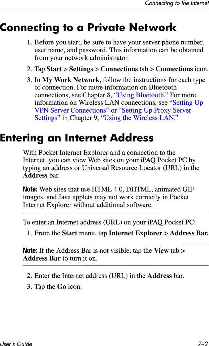 User’s Guide 7–2Connecting to the InternetConnecting to a Private Network1. Before you start, be sure to have your server phone number, user name, and password. This information can be obtained from your network administrator.2. Tap Start &gt; Settings &gt; Connections tab &gt; Connections icon.3. In My Work Network, follow the instructions for each type of connection. For more information on Bluetooth connections, see Chapter 8, “Using Bluetooth.” For more information on Wireless LAN connections, see “Setting Up VPN Server Connections” or “Setting Up Proxy Server Settings” in Chapter 9, “Using the Wireless LAN.”Entering an Internet AddressWith Pocket Internet Explorer and a connection to the Internet, you can view Web sites on your iPAQ Pocket PC by typing an address or Universal Resource Locator (URL) in the Address bar.Note: Web sites that use HTML 4.0, DHTML, animated GIF images, and Java applets may not work correctly in Pocket Internet Explorer without additional software.To enter an Internet address (URL) on your iPAQ Pocket PC:1. From the Start menu, tap Internet Explorer &gt; Address Bar.Note: If the Address Bar is not visible, tap the View tab &gt; Address Bar to turn it on.2. Enter the Internet address (URL) in the Address bar.3. Tap the Go icon.