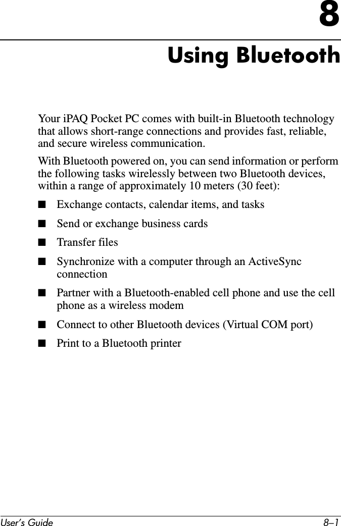 User’s Guide 8–18Using BluetoothYour iPAQ Pocket PC comes with built-in Bluetooth technology that allows short-range connections and provides fast, reliable, and secure wireless communication.With Bluetooth powered on, you can send information or perform the following tasks wirelessly between two Bluetooth devices, within a range of approximately 10 meters (30 feet):■Exchange contacts, calendar items, and tasks■Send or exchange business cards■Transfer files■Synchronize with a computer through an ActiveSync connection■Partner with a Bluetooth-enabled cell phone and use the cell phone as a wireless modem■Connect to other Bluetooth devices (Virtual COM port)■Print to a Bluetooth printer