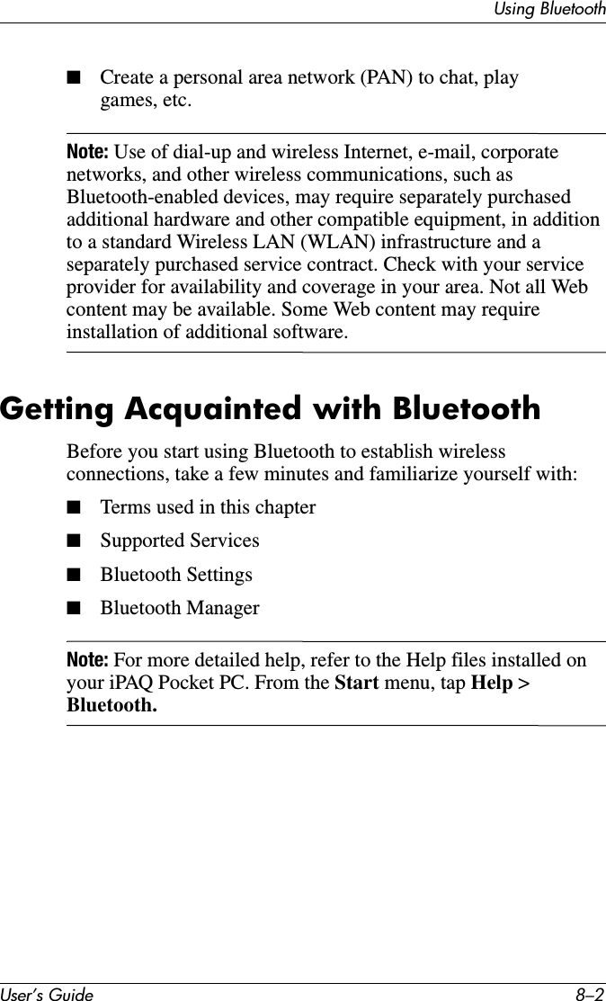 User’s Guide 8–2Using Bluetooth■Create a personal area network (PAN) to chat, play games, etc.Note: Use of dial-up and wireless Internet, e-mail, corporate networks, and other wireless communications, such as Bluetooth-enabled devices, may require separately purchased additional hardware and other compatible equipment, in addition to a standard Wireless LAN (WLAN) infrastructure and a separately purchased service contract. Check with your service provider for availability and coverage in your area. Not all Web content may be available. Some Web content may require installation of additional software.Getting Acquainted with BluetoothBefore you start using Bluetooth to establish wireless connections, take a few minutes and familiarize yourself with:■Terms used in this chapter■Supported Services■Bluetooth Settings■Bluetooth ManagerNote: For more detailed help, refer to the Help files installed on your iPAQ Pocket PC. From the Start menu, tap Help &gt; Bluetooth.