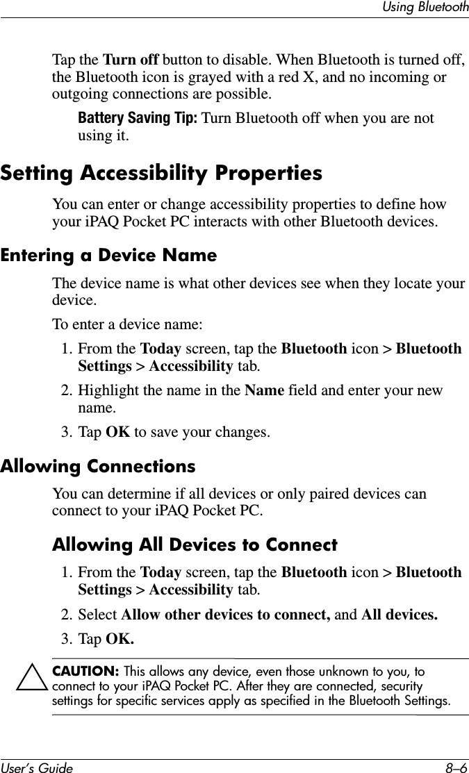 User’s Guide 8–6Using BluetoothTap the Turn off button to disable. When Bluetooth is turned off, the Bluetooth icon is grayed with a red X, and no incoming or outgoing connections are possible.Battery Saving Tip: Turn Bluetooth off when you are not using it.Setting Accessibility PropertiesYou can enter or change accessibility properties to define how your iPAQ Pocket PC interacts with other Bluetooth devices.Entering a Device NameThe device name is what other devices see when they locate your device.To enter a device name:1. From the Today screen, tap the Bluetooth icon &gt; Bluetooth Settings &gt; Accessibility tab.2. Highlight the name in the Name field and enter your new name.3. Tap OK to save your changes.Allowing ConnectionsYou can determine if all devices or only paired devices can connect to your iPAQ Pocket PC.Allowing All Devices to Connect1. From the Today screen, tap the Bluetooth icon &gt; Bluetooth Settings &gt; Accessibility tab.2. Select Allow other devices to connect, and All devices.3. Tap OK.ÄCAUTION: This allows any device, even those unknown to you, to connect to your iPAQ Pocket PC. After they are connected, security settings for specific services apply as specified in the Bluetooth Settings.