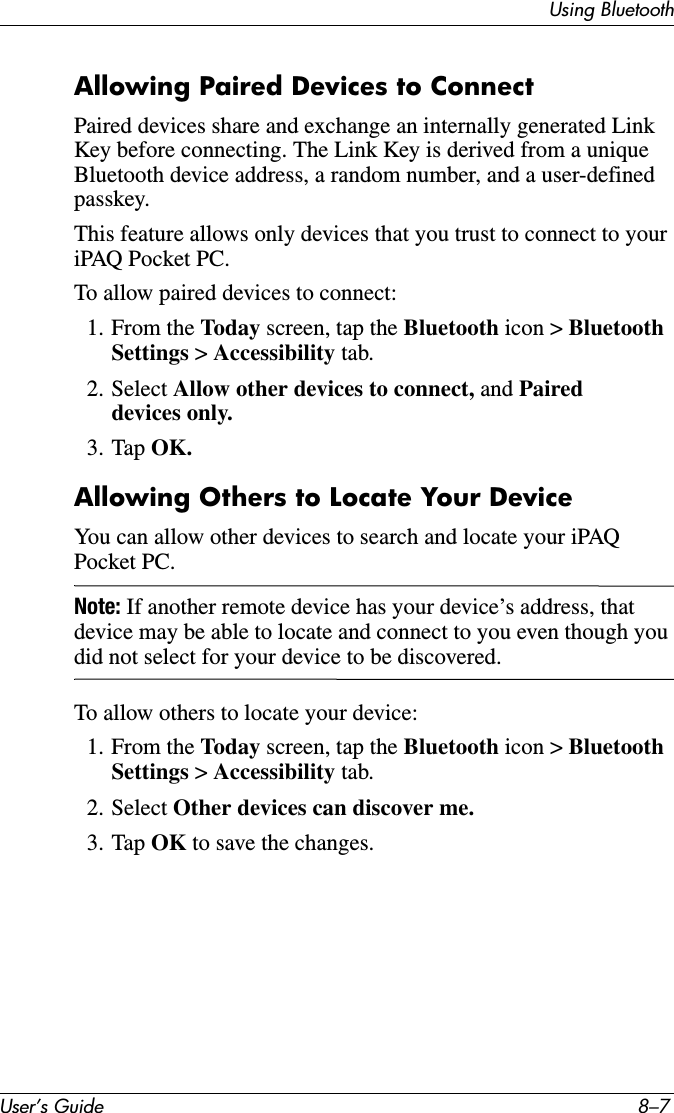 Using BluetoothUser’s Guide 8–7Allowing Paired Devices to ConnectPaired devices share and exchange an internally generated Link Key before connecting. The Link Key is derived from a unique Bluetooth device address, a random number, and a user-defined passkey.This feature allows only devices that you trust to connect to your iPAQ Pocket PC.To allow paired devices to connect:1. From the Today screen, tap the Bluetooth icon &gt; Bluetooth Settings &gt; Accessibility tab.2. Select Allow other devices to connect, and Paired devices only.3. Tap OK.Allowing Others to Locate Your DeviceYou can allow other devices to search and locate your iPAQ Pocket PC.Note: If another remote device has your device’s address, that device may be able to locate and connect to you even though you did not select for your device to be discovered.To allow others to locate your device:1. From the Today screen, tap the Bluetooth icon &gt; Bluetooth Settings &gt; Accessibility tab.2. Select Other devices can discover me.3. Tap OK to save the changes.