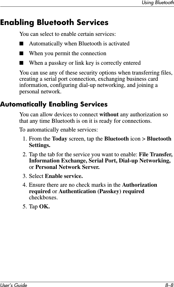 User’s Guide 8–8Using BluetoothEnabling Bluetooth ServicesYou can select to enable certain services:■Automatically when Bluetooth is activated■When you permit the connection■When a passkey or link key is correctly enteredYou can use any of these security options when transferring files, creating a serial port connection, exchanging business card information, configuring dial-up networking, and joining a personal network.Automatically Enabling ServicesYou can allow devices to connect without any authorization so that any time Bluetooth is on it is ready for connections.To automatically enable services:1. From the Today screen, tap the Bluetooth icon &gt; Bluetooth Settings.2. Tap the tab for the service you want to enable: File Transfer, Information Exchange, Serial Port, Dial-up Networking, or Personal Network Server.3. Select Enable service.4. Ensure there are no check marks in the Authorization required or Authentication (Passkey) required checkboxes.5. Tap OK.