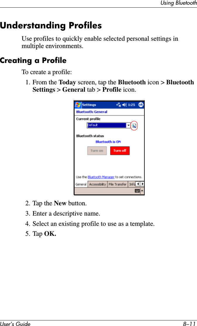 Using BluetoothUser’s Guide 8–11Understanding ProfilesUse profiles to quickly enable selected personal settings in multiple environments.Creating a ProfileTo create a profile:1. From the Today screen, tap the Bluetooth icon &gt; Bluetooth Settings &gt; General tab &gt; Profile icon.2. Tap the New button.3. Enter a descriptive name.4. Select an existing profile to use as a template.5. Tap OK.