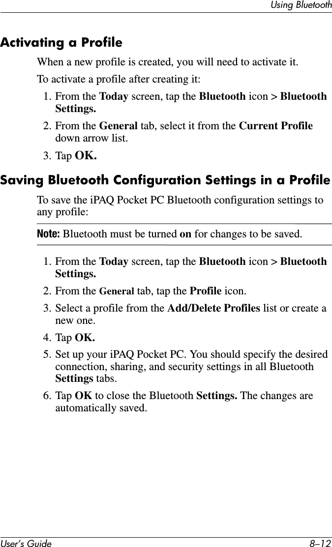 User’s Guide 8–12Using BluetoothActivating a ProfileWhen a new profile is created, you will need to activate it.To activate a profile after creating it:1. From the Today screen, tap the Bluetooth icon &gt; Bluetooth Settings.2. From the General tab, select it from the Current Profile down arrow list.3. Tap OK.Saving Bluetooth Configuration Settings in a ProfileTo save the iPAQ Pocket PC Bluetooth configuration settings to any profile:Note: Bluetooth must be turned on for changes to be saved.1. From the Today screen, tap the Bluetooth icon &gt; Bluetooth Settings.2. From the General tab, tap the Profile icon.3. Select a profile from the Add/Delete Profiles list or create a new one.4. Tap OK.5. Set up your iPAQ Pocket PC. You should specify the desired connection, sharing, and security settings in all Bluetooth Settings tabs.6. Tap OK to close the Bluetooth Settings. The changes are automatically saved.